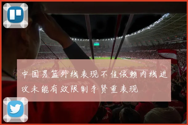 中国男篮外线表现不佳依赖内线进攻未能有效限制李贤重表现