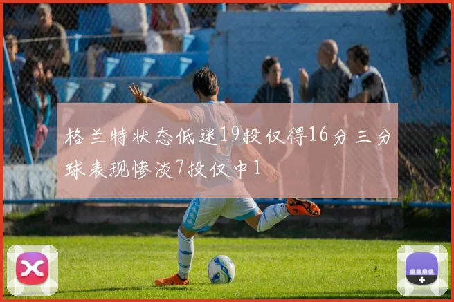格兰特状态低迷19投仅得16分三分球表现惨淡7投仅中1
