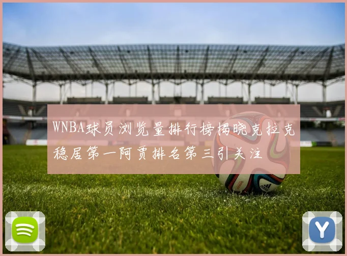 WNBA球员浏览量排行榜揭晓克拉克稳居第一阿贾排名第三引关注