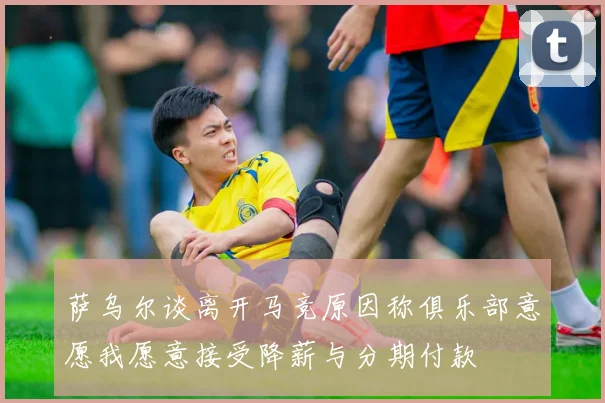 萨乌尔谈离开马竞原因称俱乐部意愿我愿意接受降薪与分期付款