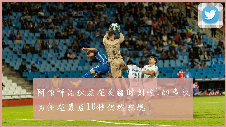 阿伦评论狄龙在关键时刻吃T的争议为何在最后10秒仍然犯规