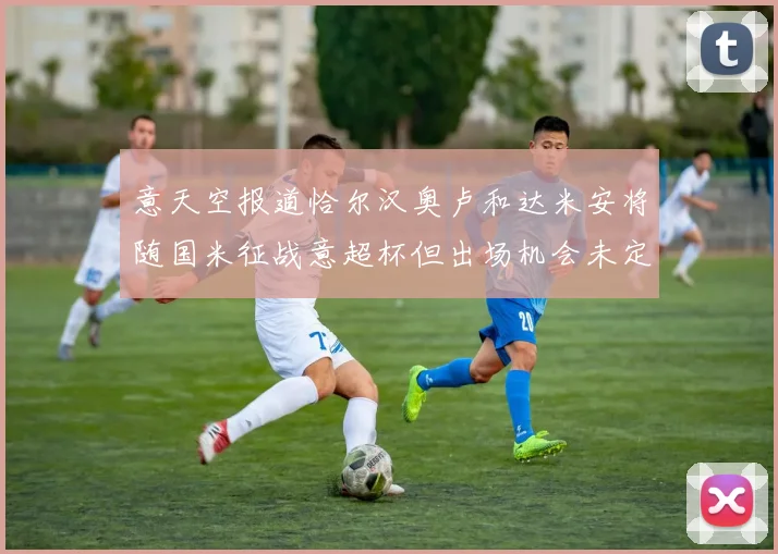意天空报道恰尔汉奥卢和达米安将随国米征战意超杯但出场机会未定