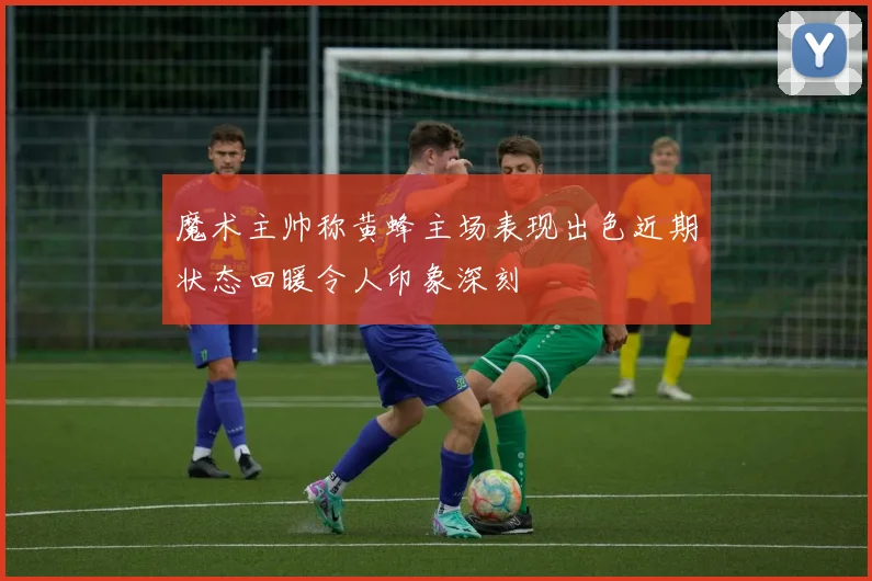 魔术主帅称黄蜂主场表现出色近期状态回暖令人印象深刻