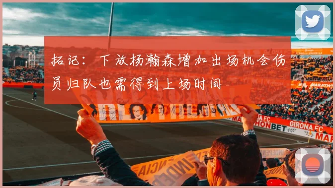 拓记：下放杨瀚森增加出场机会伤员归队也需得到上场时间