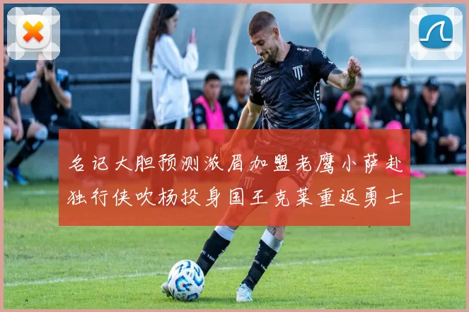 名记大胆预测浓眉加盟老鹰小萨赴独行侠吹杨投身国王克莱重返勇士