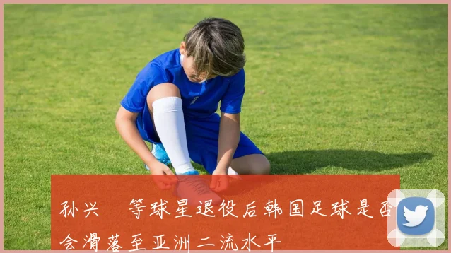 孙兴慜等球星退役后韩国足球是否会滑落至亚洲二流水平