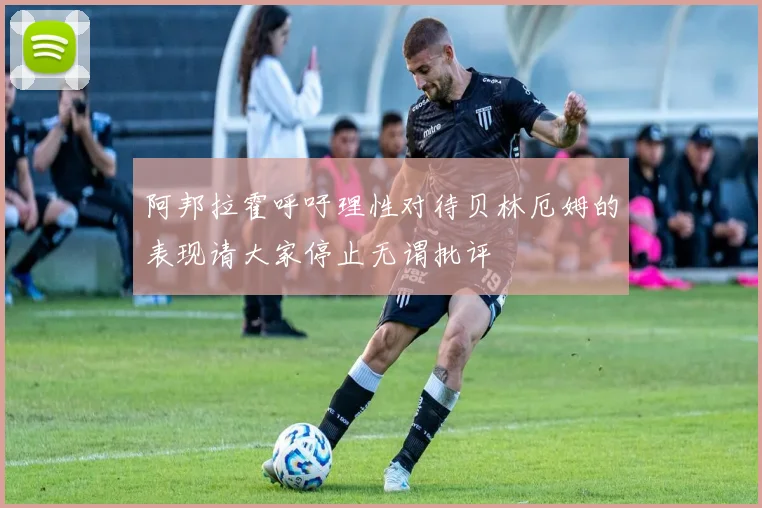 阿邦拉霍呼吁理性对待贝林厄姆的表现请大家停止无谓批评