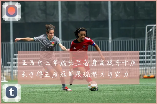 亚马尔三年成长显著身高提升十厘米夺得五座冠军展现潜力与实力