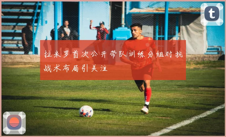 拉米罗首次公开带队训练分组对抗战术布局引关注