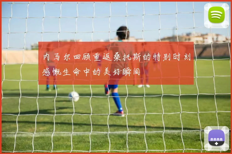内马尔回顾重返桑托斯的特别时刻感慨生命中的美好瞬间