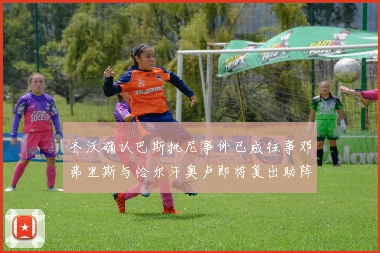 齐沃确认巴斯托尼事件已成往事邓弗里斯与恰尔汗奥卢即将复出助阵