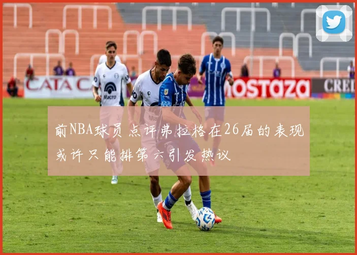 前NBA球员点评弗拉格在26届的表现或许只能排第六引发热议