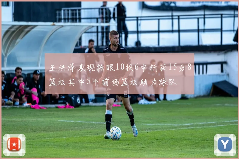 王洪泽表现抢眼10投6中斩获15分8篮板其中5个前场篮板助力球队