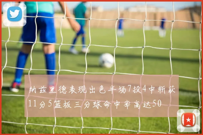 纳兹里德表现出色半场7投4中斩获11分5篮板三分球命中率高达50