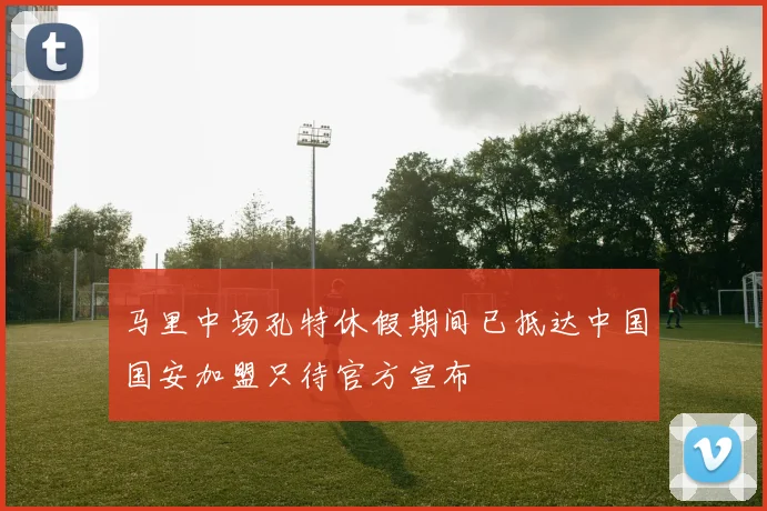 马里中场孔特休假期间已抵达中国国安加盟只待官方宣布