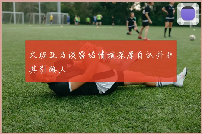 文班亚马谈雷诺情谊深厚自认并非其引路人
