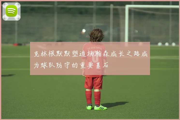 克林根默默塑造杨瀚森成长之路成为球队防守的重要基石