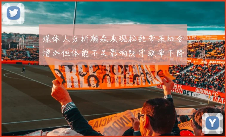媒体人分析瀚森表现松弛带来机会增加但体能不足影响防守效率下降