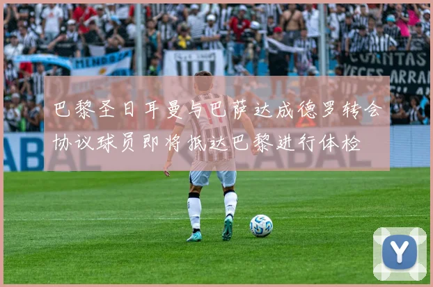 巴黎圣日耳曼与巴萨达成德罗转会协议球员即将抵达巴黎进行体检