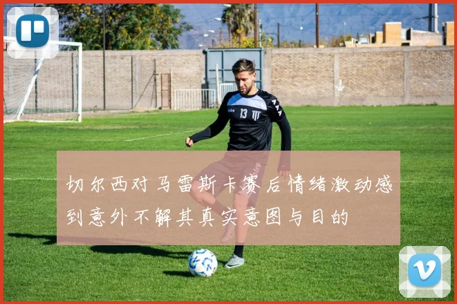 切尔西对马雷斯卡赛后情绪激动感到意外不解其真实意图与目的