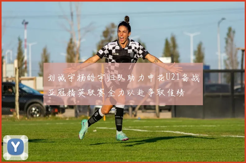 刘诚宇杨皓宇归队助力申花U21备战亚冠精英联赛全力以赴争取佳绩