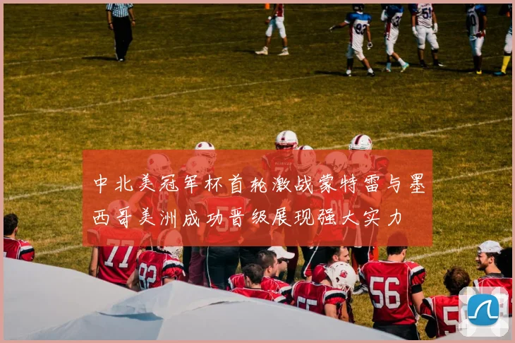 中北美冠军杯首轮激战蒙特雷与墨西哥美洲成功晋级展现强大实力