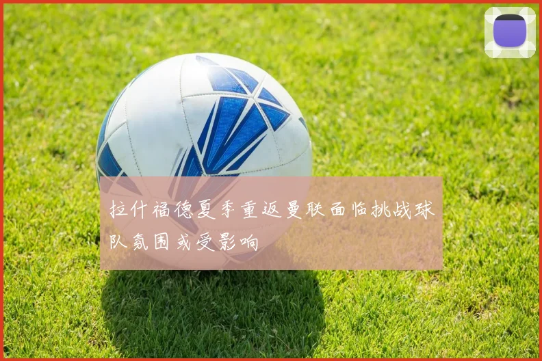 拉什福德夏季重返曼联面临挑战球队氛围或受影响