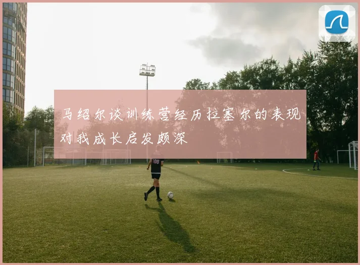 马绍尔谈训练营经历拉塞尔的表现对我成长启发颇深