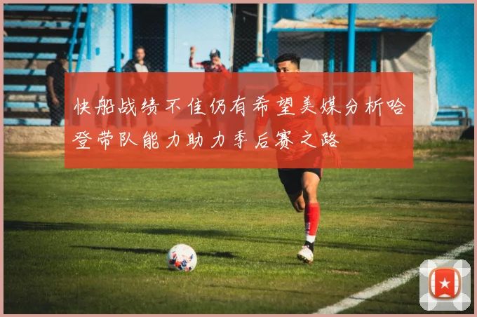 快船战绩不佳仍有希望美媒分析哈登带队能力助力季后赛之路