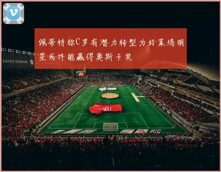 佩蒂特称C罗有潜力转型为好莱坞明星或许能赢得奥斯卡奖