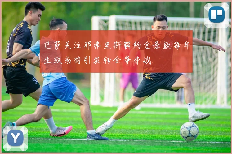 巴萨关注邓弗里斯解约金条款每年生效或将引发转会争夺战