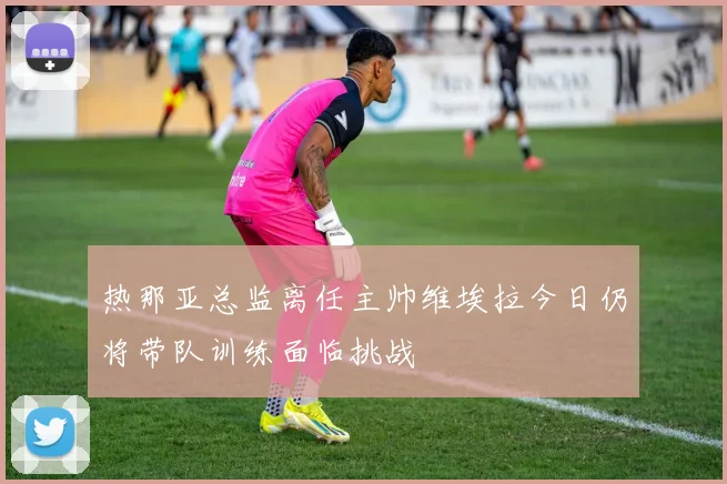热那亚总监离任主帅维埃拉今日仍将带队训练面临挑战