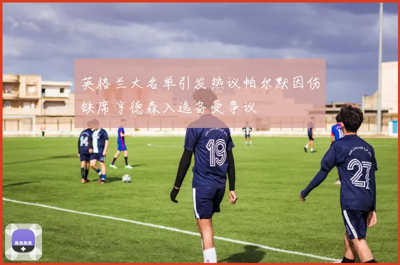 英格兰大名单引发热议帕尔默因伤缺席亨德森入选备受争议