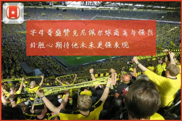 字母哥盛赞克尼佩尔球商高与强烈好胜心期待他未来更强表现